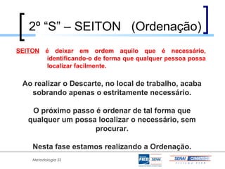 2º “S” – SEITON (Ordenação)
SEITON é deixar em ordem aquilo que é necessário,
       identificando-o de forma que qualquer pessoa possa
       localizar facilmente.

 Ao realizar o Descarte, no local de trabalho, acaba
   sobrando apenas o estritamente necessário.

    O próximo passo é ordenar de tal forma que
   qualquer um possa localizar o necessário, sem
                    procurar.

    Nesta fase estamos realizando a Ordenação.
    Metodologia 5S
 