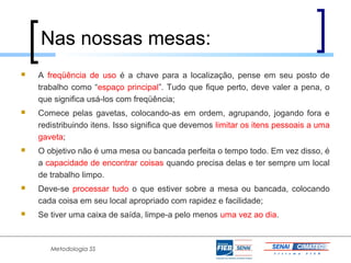 Nas nossas mesas:
   A freqüência de uso é a chave para a localização, pense em seu posto de
    trabalho como “espaço principal”. Tudo que fique perto, deve valer a pena, o
    que significa usá-los com freqüência;
   Comece pelas gavetas, colocando-as em ordem, agrupando, jogando fora e
    redistribuindo itens. Isso significa que devemos limitar os itens pessoais a uma
    gaveta;
   O objetivo não é uma mesa ou bancada perfeita o tempo todo. Em vez disso, é
    a capacidade de encontrar coisas quando precisa delas e ter sempre um local
    de trabalho limpo.
   Deve-se processar tudo o que estiver sobre a mesa ou bancada, colocando
    cada coisa em seu local apropriado com rapidez e facilidade;
   Se tiver uma caixa de saída, limpe-a pelo menos uma vez ao dia.



       Metodologia 5S
 