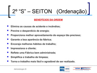 2º “S” – SEITON (Ordenação)
                        BENEFÍCIOS DA ORDEM

   Elimina as causas de acidente e incêndios;
   Previne o desperdício de energia;
   Proporciona melhor aproveitamento do espaço tão precioso;
   Garante a boa aparência da fábrica;
   Encoraja melhores hábitos de trabalho;
   Impressiona o cliente;
   Reflete uma Fábrica bem administrada;
   Simplifica o trabalho de limpeza;
   Torna o trabalho mais fácil e agradável de ser realizado.


      Metodologia 5S
 
