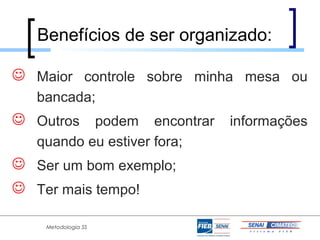 Benefícios de ser organizado:

 Maior controle sobre minha mesa ou
   bancada;
 Outros podem encontrar informações
   quando eu estiver fora;
 Ser um bom exemplo;
 Ter mais tempo!

    Metodologia 5S
 