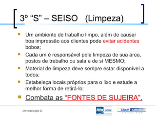 3º “S” – SEISO (Limpeza)
    Um ambiente de trabalho limpo, além de causar
     boa impressão aos clientes pode evitar acidentes
     bobos;
    Cada um é responsável pela limpeza de sua área,
     postos de trabalho ou sala e de si MESMO;
    Material de limpeza deve sempre estar disponível a
     todos;
    Estabeleça locais próprios para o lixo e estude a
     melhor forma de retirá-lo;
    Combata as “FONTES DE SUJEIRA”.
    Metodologia 5S
 