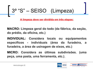 3º “S” – SEISO (Limpeza)
           A limpeza deve ser dividida em três etapas:


MACRO: Limpeza geral do todo (da fábrica, da seção,
do prédio, da oficina, etc.)
INDIVIDUAL: Considera locais ou equipamentos
específicos - individuais (área da furadeira, a
furadeira, a área de usinagem de eixos, etc.)
MICRO: Considera as últimas subdivisões. (uma
peça, uma pasta, uma ferramenta, etc.)

    Metodologia 5S
 