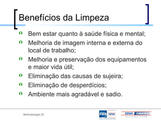 Benefícios da Limpeza
      Bem estar quanto à saúde física e mental;
      Melhoria de imagem interna e externa do
       local de trabalho;
      Melhoria e preservação dos equipamentos
       e maior vida útil;
      Eliminação das causas de sujeira;
      Eliminação de desperdícios;
      Ambiente mais agradável e sadio.


    Metodologia 5S
 