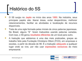 Histórico do 5S
   O 5S surgiu no Japão no início dos anos 1950. Na indústria, seus
    principais papéis são: liberar áreas, evitar desperdícios, melhorar
    relacionamentos, facilitar as atividades e localização de recursos
    disponíveis.
   Trata de uma sigla formada pelas iniciais de cinco palavras japonesas.
    No Brasil, alguns “S” foram traduzidos usando palavras variadas.
    Com isso, o 5S gerou resultados diferentes de um local para outro.
   A tradução que adotamos é uma das mais praticadas, graças ao
    trabalho feito pela Fundação Christiano Ottoni (FCO), em empresas e
    escolas, a partir da década de 90. É a tradução adequada a qualquer
    lugar onde se vive, por não usar expressões exclusivas do meio
    empresarial.


       Metodologia 5S
 
