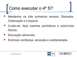 Como executar o 4º S?
   Mantenha os três primeiros sensos: Descarte,
    Ordenação e Limpeza;
   Cuide-se: faça exames periódicos e exercícios
    físicos;
   Educação alimentar;
   Estimule confiança, amizade e solidariedade.



      Metodologia 5S
 