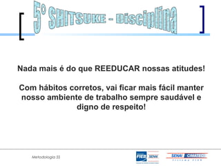 Nada mais é do que REEDUCAR nossas atitudes!

Com hábitos corretos, vai ficar mais fácil manter
nosso ambiente de trabalho sempre saudável e
              digno de respeito!




   Metodologia 5S
 