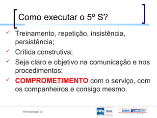 Como executar o 5º S?
   Treinamento, repetição, insistência,
    persistência;
   Crítica construtiva;
   Seja claro e objetivo na comunicação e nos
    procedimentos;
   COMPROMETIMENTO com o serviço, com
    os companheiros e consigo mesmo.


      Metodologia 5S
 