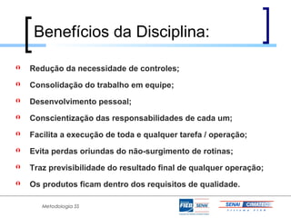 Benefícios da Disciplina:

   Redução da necessidade de controles;
   Consolidação do trabalho em equipe;
   Desenvolvimento pessoal;
   Conscientização das responsabilidades de cada um;
   Facilita a execução de toda e qualquer tarefa / operação;
   Evita perdas oriundas do não-surgimento de rotinas;
   Traz previsibilidade do resultado final de qualquer operação;
   Os produtos ficam dentro dos requisitos de qualidade.

       Metodologia 5S
 