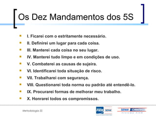 Os Dez Mandamentos dos 5S
      I. Ficarei com o estritamente necessário.
      II. Definirei um lugar para cada coisa.
      III. Manterei cada coisa no seu lugar.
      IV. Manterei tudo limpo e em condições de uso.
      V. Combaterei as causas de sujeira.
      VI. Identificarei toda situação de risco.
      VII. Trabalharei com segurança.
      VIII. Questionarei toda norma ou padrão até entendê-lo.
      IX. Procurarei formas de melhorar meu trabalho.
      X. Honrarei todos os compromissos.

    Metodologia 5S
 