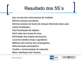 Resultado dos 5S´s
Uso correto dos instrumentos de medição.
Elimina estoque excedente.
Elimina excesso de locais de estoque liberando áreas para
outras finalidades;
Fácil localização de objetos.
Fácil visão dos locais de risco.
Eliminação dos tempos de procura;
Local de trabalho limpo e agradável;
Melhoria dos ânimos dos empregados;
Administração participativa
Facilita a movimentação de materiais.
Maior satisfação dos clientes.

Metodologia 5S
 