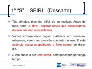 1º “S” – SEIRI (Descarte)

Tão simples, mas tão difícil de se realizar. Antes de
mais nada, é difícil separar aquilo que necessitamos
daquilo que não necessitamos.

Vamos armazenando peças, materiais, em processo,
máquinas, sem uma previsão concreta de uso. E este
acúmulo acaba atrapalhando o fluxo normal do dia-a-
dia.

E isto passa a ser uma perda, permanecendo por longo
tempo.
Metodologia 5S
 