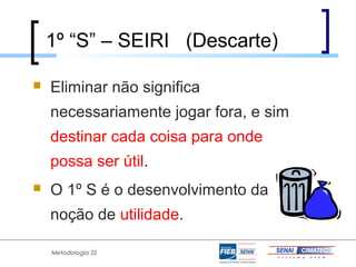 1º “S” – SEIRI (Descarte)

   Eliminar não significa
    necessariamente jogar fora, e sim
    destinar cada coisa para onde
    possa ser útil.
   O 1º S é o desenvolvimento da
    noção de utilidade.

    Metodologia 5S
 