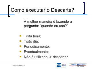 Como executar o Descarte?

             A melhor maneira é fazendo a
             pergunta: “quando eu uso?”

            Toda hora;
            Todo dia;
            Periodicamente;
            Eventualmente;
            Não é utilizado -> descartar.

 Metodologia 5S
 