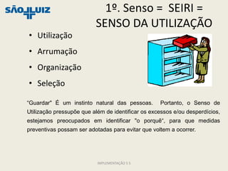 1º. Senso = SEIRI =
                          SENSO DA UTILIZAÇÃO
• Utilização
• Arrumação
• Organização
• Seleção

“Guardar" É um instinto natural das pessoas.       Portanto, o Senso de
Utilização pressupõe que além de identificar os excessos e/ou desperdícios,
estejamos preocupados em identificar "o porquê“, para que medidas
preventivas possam ser adotadas para evitar que voltem a ocorrer.




                           IMPLEMENTAÇÃO 5 S
 