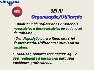 SEI RI
           Organização/Utilização
• Analisar e identificar itens e materiais
necessários e desnecessários de cada local
de trabalho.
• Dar disposição para o item, material
desnecessário. Utilizar em outro local ou
sucatear.
• Trabalhar, conviver com apenas aquilo
que realmente é necessário para suas
atividades profissionais.
 