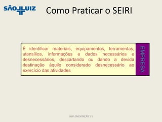 Como Praticar o SEIRI




                                                      EMPRESA
É identificar materiais, equipamentos, ferramentas,
utensílios, informações e dados necessários e
desnecessários, descartando ou dando a devida
destinação àquilo considerado desnecessário ao
exercício das atividades




                     IMPLEMENTAÇÃO 5 S
 