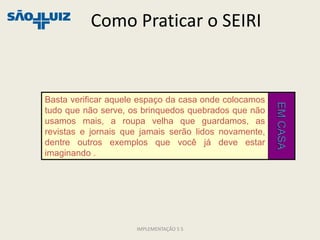 Como Praticar o SEIRI


Basta verificar aquele espaço da casa onde colocamos




                                                       EM CASA
tudo que não serve, os brinquedos quebrados que não
usamos mais, a roupa velha que guardamos, as
revistas e jornais que jamais serão lidos novamente,
dentre outros exemplos que você já deve estar
imaginando .




                     IMPLEMENTAÇÃO 5 S
 