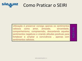 Como Praticar o SEIRI



Utilização é preservar consigo apenas os sentimentos




                                                          NA VIDA
valiosos como amor, amizade,              sinceridade,
companheirismo, compreensão, descartando aqueles
sentimentos negativos e criando atitudes positivas para
fortalecer e ampliar a convivência , apenas com
sentimentos valiosos.




                     IMPLEMENTAÇÃO 5 S
 