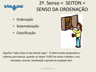 2º. Senso = SEITON =
                                SENSO DA ORDENAÇÃO
         • Ordenação
         • Sistematização
         • Classificação




Significa "cada coisa no seu devido lugar". É definir locais apropriados e
critérios para estocar, guardar ou dispor TUDO de modo a facilitar o uso,
       manuseio, procura, localização e guarda de qualquer item.


                                    IMPLEMENTAÇÃO 5 S
 