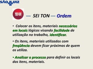 SEI TON        Ordem
• Colocar os itens, materiais necessários
em locais lógicos visando facilidade de
utilização no trabalho, identificar.
• Os itens, materiais utilizados com
freqüência devem ficar próximos de quem
os utiliza.
• Analisar o processo para definir os locais
dos itens, materiais.
 