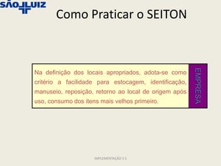 Como Praticar o SEITON




                                                       EMPRESA
Na definição dos locais apropriados, adota-se como
critério a facilidade para estocagem, identificação,
manuseio, reposição, retorno ao local de origem após
uso, consumo dos itens mais velhos primeiro.




                     IMPLEMENTAÇÃO 5 S
 