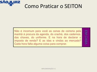 Como Praticar o SEITON



Não é incomum para você as cenas de correria pela




                                                      EM CASA
manhã à procura da agenda, do crachá, dos cadernos,
das chaves, do uniforme. E na hora de declarar o
imposto de renda? E as idas e vindas ao mercado?
Cada hora falta alguma coisa para comprar.




                    IMPLEMENTAÇÃO 5 S
 