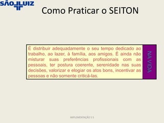 Como Praticar o SEITON


É distribuir adequadamente o seu tempo dedicado ao




                                                            NA VIDA
trabalho, ao lazer, à família, aos amigos. É ainda não
misturar suas preferências profissionais com as
pessoais, ter postura coerente, serenidade nas suas
decisões, valorizar e elogiar os atos bons, incentivar as
pessoas e não somente criticá-las.




                     IMPLEMENTAÇÃO 5 S
 