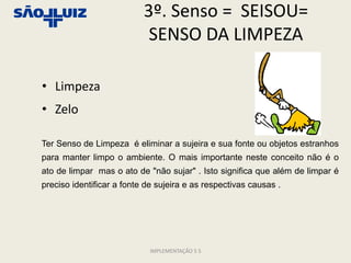 3º. Senso = SEISOU=
                            SENSO DA LIMPEZA

• Limpeza
• Zelo

Ter Senso de Limpeza é eliminar a sujeira e sua fonte ou objetos estranhos
para manter limpo o ambiente. O mais importante neste conceito não é o
ato de limpar mas o ato de "não sujar" . Isto significa que além de limpar é
preciso identificar a fonte de sujeira e as respectivas causas .




                             IMPLEMENTAÇÃO 5 S
 