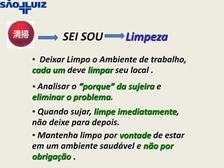 SEI SOU         Limpeza
• Deixar Limpo o Ambiente de trabalho,
cada um deve limpar seu local .
• Analisar o “porque” da sujeira e
eliminar o problema.
• Quando sujar, limpe imediatamente,
não deixe para depois.
• Mantenha limpo por vontade de estar
em um ambiente saudável e não por
obrigação .
 
