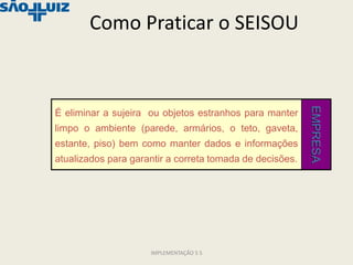 Como Praticar o SEISOU




                                                          EMPRESA
É eliminar a sujeira ou objetos estranhos para manter
limpo o ambiente (parede, armários, o teto, gaveta,
estante, piso) bem como manter dados e informações
atualizados para garantir a correta tomada de decisões.




                     IMPLEMENTAÇÃO 5 S
 