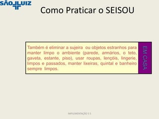 Como Praticar o SEISOU


Também é eliminar a sujeira ou objetos estranhos para




                                                          EM CASA
manter limpo o ambiente (parede, armários, o teto,
gaveta, estante, piso), usar roupas, lençóis, lingerie,
limpos e passados, manter lixeiras, quintal e banheiro
sempre limpos.




                    IMPLEMENTAÇÃO 5 S
 