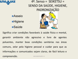 4º. Senso = SEIKETSU =
                        SENSO DA SAÚDE, HIGIENE,
                              PADRONIZAÇÃO
        Asseio

        Higiene

        Saúde

Significa criar condições favoráveis à saúde física e mental,
garantir ambiente não agressivo e livre de agentes
poluentes, manter boas condições sanitárias nas áreas
comuns, zelar pela higiene pessoal e cuidar para que as
informações e comunicados sejam claros, de fácil leitura e
compreensão.                 IMPLEMENTAÇÃO 5 S
 