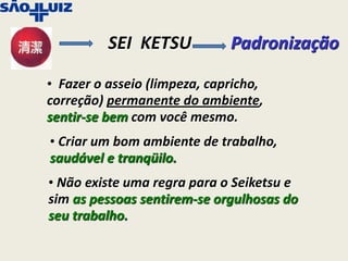 SEI KETSU           Padronização

• Fazer o asseio (limpeza, capricho,
correção) permanente do ambiente,
sentir-se bem com você mesmo.
• Criar um bom ambiente de trabalho,
saudável e tranqüilo.
• Não existe uma regra para o Seiketsu e
sim as pessoas sentirem-se orgulhosas do
seu trabalho.
 