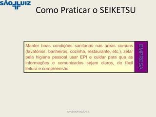 Como Praticar o SEIKETSU


Manter boas condições sanitárias nas áreas comuns




                                                             EMPRESA
(lavatórios, banheiros, cozinha, restaurante, etc.), zelar
pela higiene pessoal usar EPI e cuidar para que as
informações e comunicados sejam claros, de fácil
leitura e compreensão.




                      IMPLEMENTAÇÃO 5 S
 