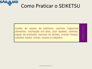 Como Praticar o SEIKETSU




                                                        EM CASA
Cuidar do asseio de banheiro, cozinha, higienizar
alimentos, vacinação em dias, usar tapetes, cortinas,
capas de proteção, escovar os dentes, manter limpos,
cabelos, barba, unhas, roupas e calçados.




                    IMPLEMENTAÇÃO 5 S
 