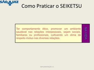 Como Praticar o SEIKETSU




                                                      NA VIDA
Ter comportamento ético, promover um ambiente
saudável nas relações interpessoais, sejam sociais,
familiares ou profissionais, cultivando um clima de
respeito mútuo nas diversas relações.




                  IMPLEMENTAÇÃO 5 S
 