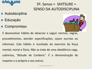 5º. Senso = SHITSUKE =
                          SENSO DA AUTODISCIPLINA
   Autodisciplina
   Educação
   Compromisso
É desenvolver hábito de observar e seguir normas, regras,
procedimentos, atender especificações, sejam escritas ou
informais. Este hábito é resultado do exercício da força
mental, moral e física. Não se trata de uma obediência cega,
submissa, “Atitude de Cordeiro". É a demonstração de
respeito a si próprio e aos outros.
                               IMPLEMENTAÇÃO 5 S
 