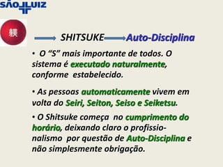 SHITSUKE         Auto-Disciplina
• O “S” mais importante de todos. O
sistema é executado naturalmente,
conforme estabelecido.
• As pessoas automaticamente vivem em
volta do Seiri, Seiton, Seiso e Seiketsu.
• O Shitsuke começa no cumprimento do
horário, deixando claro o profissio-
nalismo por questão de Auto-Disciplina e
não simplesmente obrigação.
 