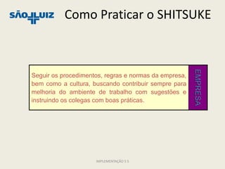 Como Praticar o SHITSUKE




                                                       EMPRESA
Seguir os procedimentos, regras e normas da empresa,
bem como a cultura, buscando contribuir sempre para
melhoria do ambiente de trabalho com sugestões e
instruindo os colegas com boas práticas.




                     IMPLEMENTAÇÃO 5 S
 