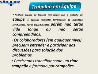 • Nenhum   projeto ou filosofia tem futuro sem o trabalho em

equipe.       É possível implantar ferramentas da qualidade,

                                  porém não terão
certificações, novos procedimentos,

 vida     longa                ou     não   serão
 compreendidos.
 • Os colaboradores (em qualquer nível)

 precisam entender e participar das
 discussões para solução dos
 problemas.
• Precisamos trabalhar como um time
campeão e formado por campeões.
 