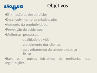 Objetivos
•Eliminação de desperdícios;
•Desenvolvimento da criatividade;
•Aumento da produtividade;
•Prevenção de acidentes;
•Melhoria: -processos
          -qualidade de vida
          -atendimento dos clientes
          -aproveitamento do tempo e espaço
            físico
•Base para outras iniciativas de melhorias nas
organizações.
 