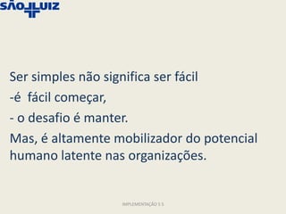 Ser simples não significa ser fácil
-é fácil começar,
- o desafio é manter.
Mas, é altamente mobilizador do potencial
humano latente nas organizações.


                  IMPLEMENTAÇÃO 5 S
 
