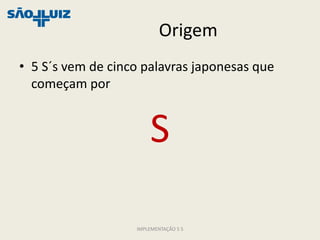 Origem
• 5 S´s vem de cinco palavras japonesas que
  começam por


                       S

                   IMPLEMENTAÇÃO 5 S
 
