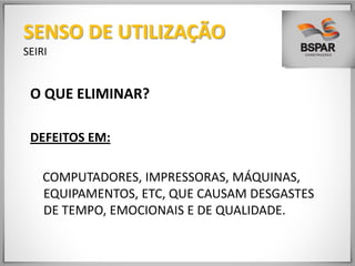 O QUE ELIMINAR?
DEFEITOS EM:
COMPUTADORES, IMPRESSORAS, MÁQUINAS,
EQUIPAMENTOS, ETC, QUE CAUSAM DESGASTES
DE TEMPO, EMOCIONAIS E DE QUALIDADE.
SENSO DE UTILIZAÇÃO
SEIRI
 