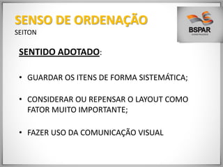 SENTIDO ADOTADO:
• GUARDAR OS ITENS DE FORMA SISTEMÁTICA;
• CONSIDERAR OU REPENSAR O LAYOUT COMO
FATOR MUITO IMPORTANTE;
• FAZER USO DA COMUNICAÇÃO VISUAL
SENSO DE ORDENAÇÃO
SEITON
 