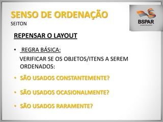 REPENSAR O LAYOUT
• REGRA BÁSICA:
VERIFICAR SE OS OBJETOS/ITENS A SEREM
ORDENADOS:
• SÃO USADOS CONSTANTEMENTE?
• SÃO USADOS OCASIONALMENTE?
• SÃO USADOS RARAMENTE?
SENSO DE ORDENAÇÃO
SEITON
 