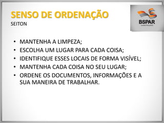 • MANTENHA A LIMPEZA;
• ESCOLHA UM LUGAR PARA CADA COISA;
• IDENTIFIQUE ESSES LOCAIS DE FORMA VISÍVEL;
• MANTENHA CADA COISA NO SEU LUGAR;
• ORDENE OS DOCUMENTOS, INFORMAÇÕES E A
SUA MANEIRA DE TRABALHAR.
SENSO DE ORDENAÇÃO
SEITON
 