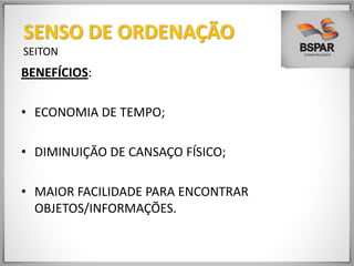 BENEFÍCIOS:
• ECONOMIA DE TEMPO;
• DIMINUIÇÃO DE CANSAÇO FÍSICO;
• MAIOR FACILIDADE PARA ENCONTRAR
OBJETOS/INFORMAÇÕES.
SENSO DE ORDENAÇÃO
SEITON
 