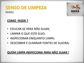 COMO FAZER ?
• EDUCAR-SE PARA NÃO SUJAR;
• LIMPAR O QUE ESTÁ SUJO;
• INSPECIONAR ENQUANTO LIMPA;
• DESCOBRIR E ELIMINAR FONTES DE SUJEIRA;
QUEM LIMPA INSPECIONA PARA NÃO SUJAR !
SENSO DE LIMPEZA
SEISOU
 