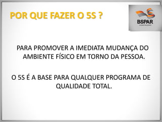 POR QUE FAZER O 5S ?
PARA PROMOVER A IMEDIATA MUDANÇA DO
AMBIENTE FÍSICO EM TORNO DA PESSOA.
O 5S É A BASE PARA QUALQUER PROGRAMA DE
QUALIDADE TOTAL.
 